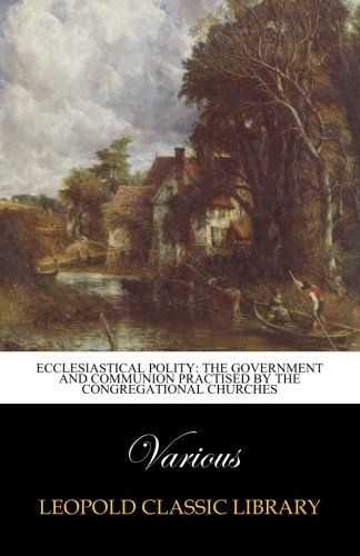Ecclesiastical Polity: The Government and Communion Practised by the Congregational Churches