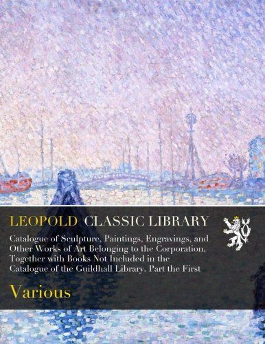 Catalogue of Sculpture, Paintings, Engravings, and Other Works of Art Belonging to the Corporation, Together with Books Not Included in the Catalogue of the Guildhall Library. Part the First