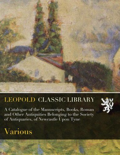 A Catalogue of the Manuscripts, Books, Roman and Other Antiquities Belonging to the Society of Antiquaries, of Newcastle Upon Tyne