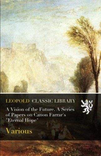 A Vision of the Future. A Series of Papers on Canon Farrar's "Eternal Hope"