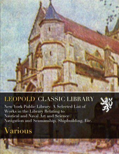 New York Public Library: A Selected List of Works in the Library Relating to Nautical and Naval Art and Science Navigation and Seamanship, Shipbuilding, Etc.