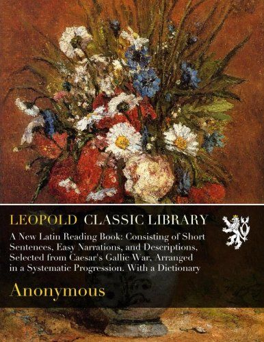 A New Latin Reading Book: Consisting of Short Sentences, Easy Narrations, and Descriptions, Selected from Caesar's Gallic War, Arranged in a Systematic Progression. With a Dictionary