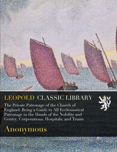 The Private Patronage of the Church of England: Being a Guide to All Ecclesiastical Patronage in the Hands of the Nobility and Gentry, Corporations, Hospitals, and Trusts