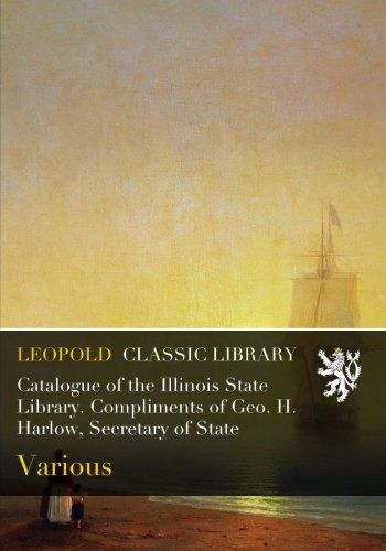 Catalogue of the Illinois State Library. Compliments of Geo. H. Harlow, Secretary of State