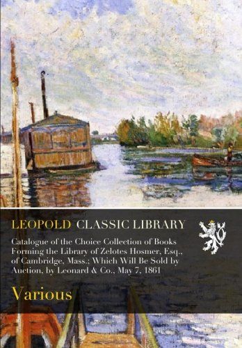 Catalogue of the Choice Collection of Books Forming the Library of Zelotes Hosmer, Esq., of Cambridge, Mass.; Which Will Be Sold by Auction, by Leonard & Co., May 7, 1861