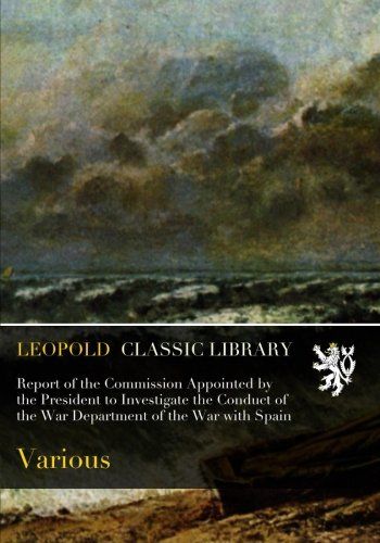 Report of the Commission Appointed by the President to Investigate the Conduct of the War Department of the War with Spain
