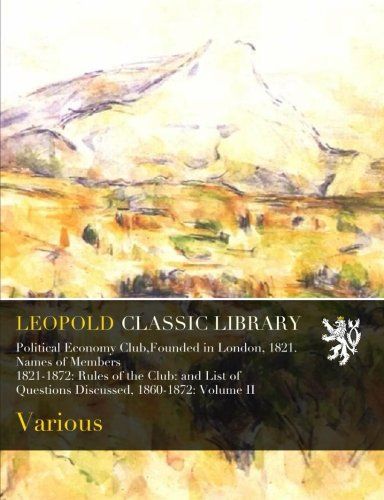 Political Economy Club,Founded in London, 1821. Names of Members 1821-1872: Rules of the Club: and List of Questions Discussed, 1860-1872: Volume II