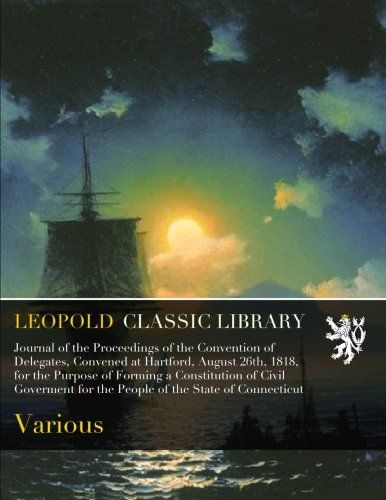 Journal of the Proceedings of the Convention of Delegates, Convened at Hartford, August 26th, 1818, for the Purpose of Forming a Constitution of Civil ... for the People of the State of Connecticut