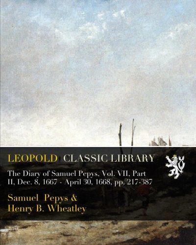 The Diary of Samuel Pepys, Vol. VII, Part II, Dec. 8, 1667 - April 30, 1668, pp. 217-387