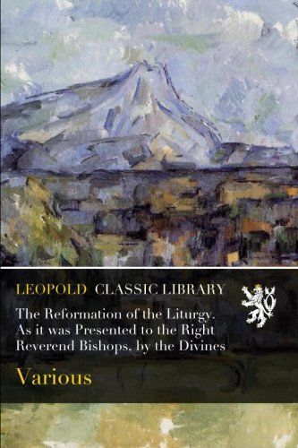The Reformation of the Liturgy. As it was Presented to the Right Reverend Bishops, by the Divines
