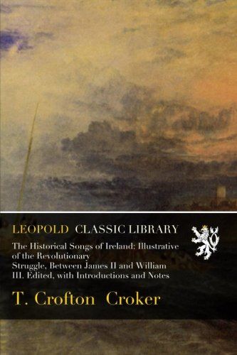 The Historical Songs of Ireland: Illustrative of the Revolutionary Struggle, Between James II and William III. Edited, with Introductions and Notes