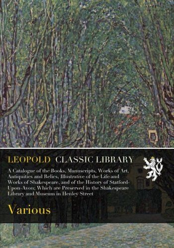 A Catalogue of the Books, Manuscripts, Works of Art, Antiquities and Relics, Illustrative of the Life and Works of Shakespeare, and of the History of ... Library and Museum in Henley Street