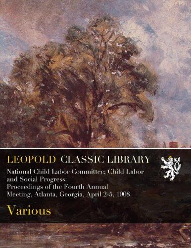 National Child Labor Committee; Child Labor and Social Progress: Proceedings of the Fourth Annual Meeting, Atlanta, Georgia, April 2-5, 1908