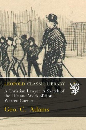 A Christian Lawyer. A Sketch of the Life and Work of Hon. Warren Currier