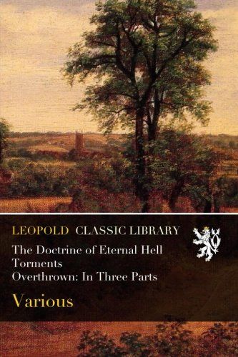 The Doctrine of Eternal Hell Torments Overthrown: In Three Parts