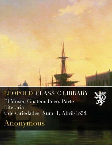 El Museo Guatemalteco. Parte Literaria  y de variedades. Num. 1. Abril-1858. (Spanish Edition)