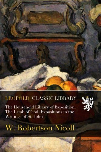 The Household Library of Exposition. The Lamb of God, Expositions in the Writings of St. John