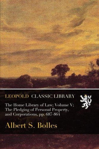 The Home Library of Law; Volume V; The Pledging of Personal Property, and Corporations, pp. 687-864
