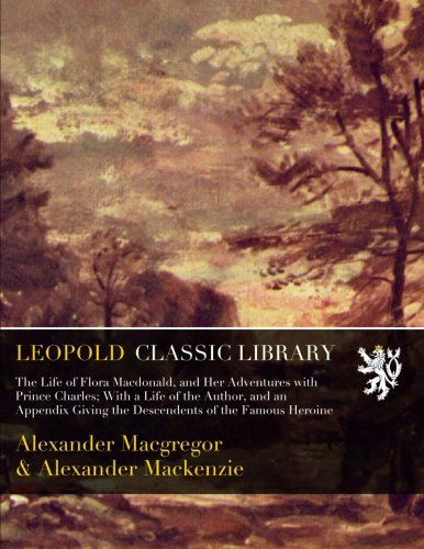 The Life of Flora Macdonald, and Her Adventures with Prince Charles; With a Life of the Author, and an Appendix Giving the Descendents of the Famous Heroine