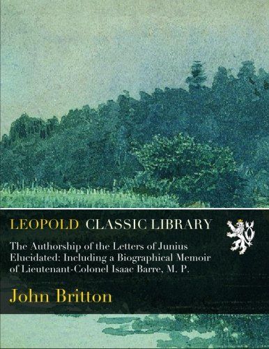 The Authorship of the Letters of Junius Elucidated: Including a Biographical Memoir of Lieutenant-Colonel Isaac Barre, M. P.