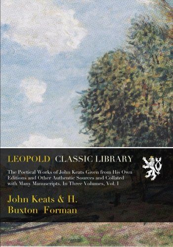 The Poetical Works of John Keats Given from His Own Editions and Other Authentic Sources and Collated with Many Manuscripts. In Three Volumes, Vol. I