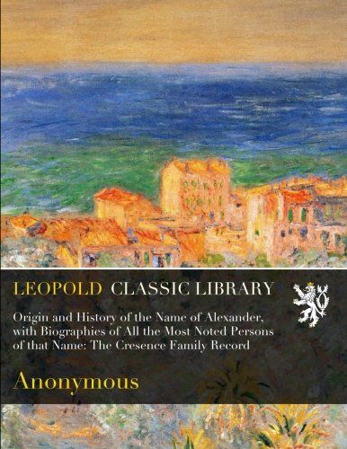 Origin and History of the Name of Alexander, with Biographies of All the Most Noted Persons of that Name: The Cresence Family Record
