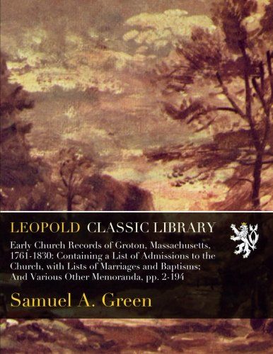 Early Church Records of Groton, Massachusetts, 1761-1830: Containing a List of Admissions to the Church, with Lists of Marriages and Baptisms; And Various Other Memoranda, pp. 2-194