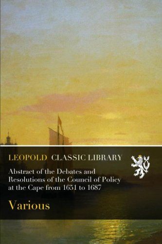 Abstract of the Debates and Resolutions of the Council of Policy at the Cape from 1651 to 1687
