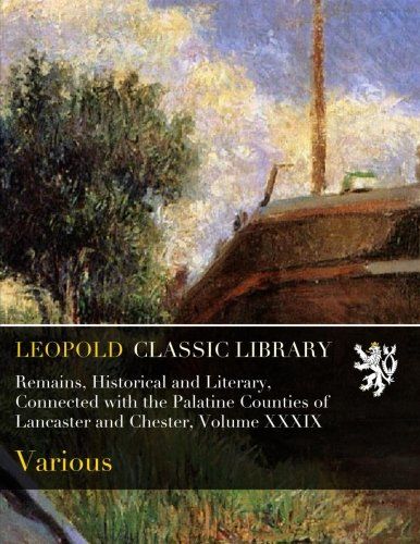 Remains, Historical and Literary, Connected with the Palatine Counties of  Lancaster and Chester, Volume XXXIX