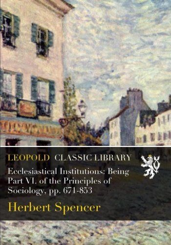 Ecclesiastical Institutions: Being Part VI. of the Principles of Sociology, pp. 671-853