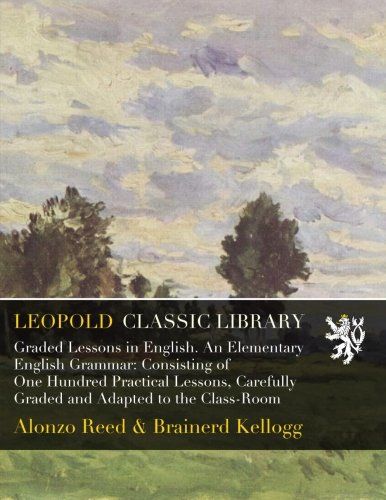 Graded Lessons in English. An Elementary English Grammar: Consisting of One Hundred Practical Lessons, Carefully Graded and Adapted to the Class-Room