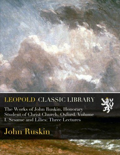 The Works of John Ruskin, Honorary Student of Christ Church, Oxford. Volume I. Sesame and Lilies: Three Lectures