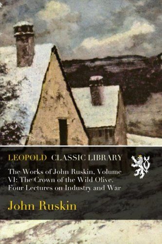 The Works of John Ruskin, Volume VI: The Crown of the Wild Olive. Four Lectures on Industry and War