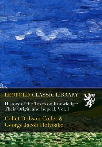 History of the Taxes on Knowledge: Their Origin and Repeal, Vol. I