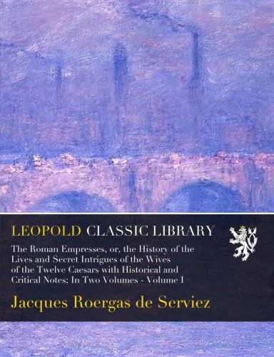 The Roman Empresses, or, the History of the Lives and Secret Intrigues of the Wives of the Twelve Caesars with Historical and Critical Notes; In Two Volumes - Volume I