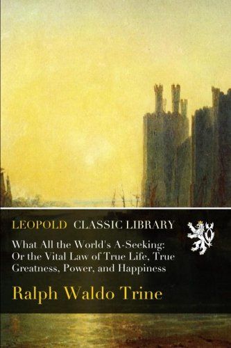 What All the World's A-Seeking: Or the Vital Law of True Life, True Greatness, Power, and Happiness