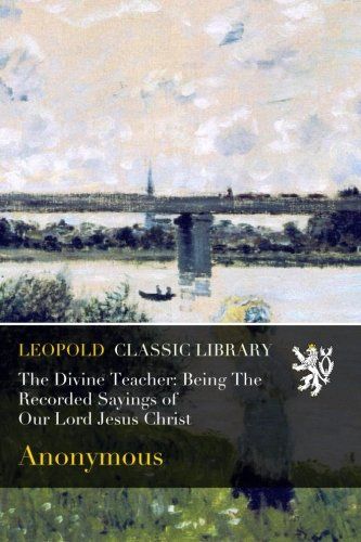 The Divine Teacher: Being The Recorded Sayings of Our Lord Jesus Christ