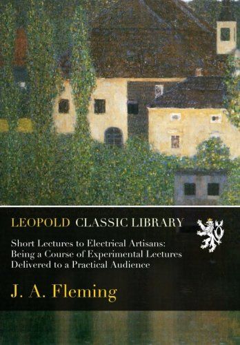 Short Lectures to Electrical Artisans: Being a Course of Experimental Lectures Delivered to a Practical Audience
