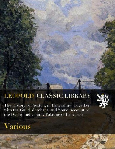 The History of Preston, in Lancashire; Together with the Guild Merchant, and Some Account of the Duchy and County Palatine of Lancaster