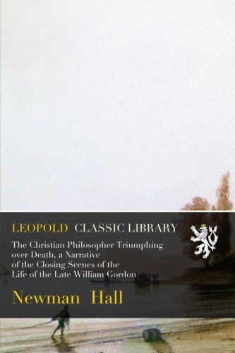 The Christian Philosopher Triumphing over Death, a Narrative of the Closing Scenes of the Life of the Late William Gordon