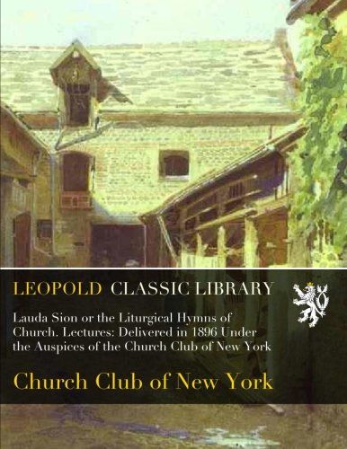 Lauda Sion or the Liturgical Hymns of Church. Lectures: Delivered in 1896 Under the Auspices of the Church Club of New York