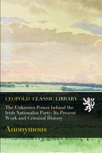 The Unknown Power behind the Irish Nationalist Party: Its Present Work and Criminal History
