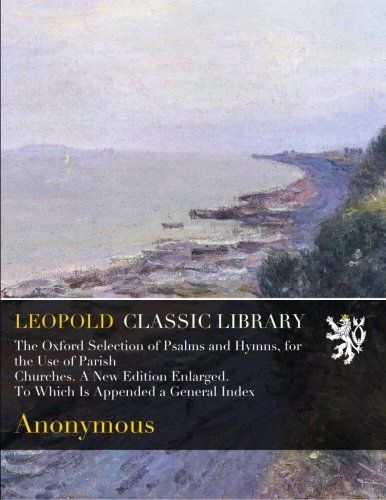 The Oxford Selection of Psalms and Hymns, for the Use of Parish Churches. A New Edition Enlarged. To Which Is Appended a General Index