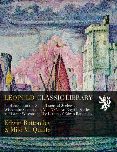 Publications of the State Historical Society of Wisconsin: Collections, Vol. XXV: An English Settler in Pioneer Wisconsin: The Letters of Edwin Bottomley