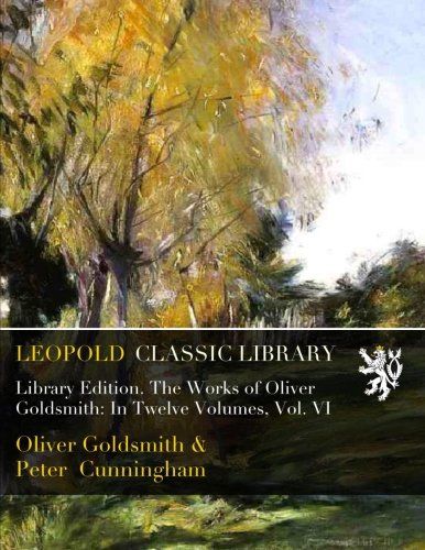 Library Edition. The Works of Oliver Goldsmith: In Twelve Volumes, Vol. VI