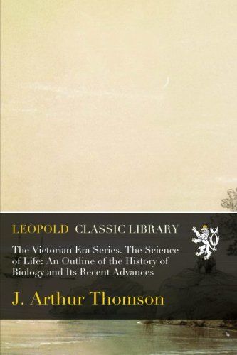 The Victorian Era Series. The Science of Life: An Outline of the History of Biology and Its Recent Advances
