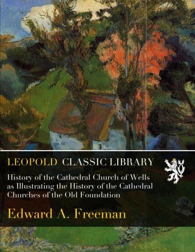 History of the Cathedral Church of Wells as Illustrating the History of the Cathedral Churches of the Old Foundation