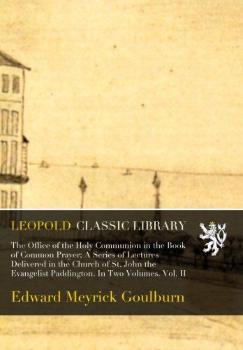 The Office of the Holy Communion in the Book of Common Prayer; A Series of Lectures Delivered in the Church of St. John the Evangelist Paddington. In Two Volumes. Vol. II
