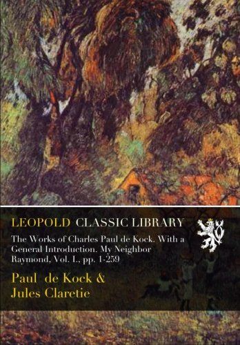 The Works of Charles Paul de Kock. With a General Introduction. My Neighbor Raymond, Vol. I., pp. 1-259