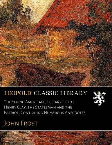 The Young American's Library. Life of Henry Clay, the Statesman and the Patriot. Containing Numerous Anecdotes